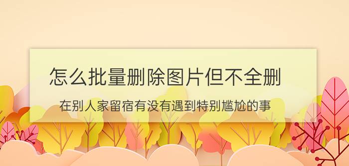 怎么批量删除图片但不全删 在别人家留宿有没有遇到特别尴尬的事？